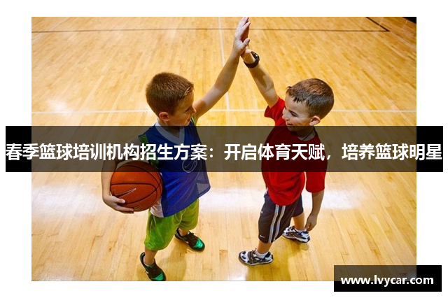 春季篮球培训机构招生方案：开启体育天赋，培养篮球明星